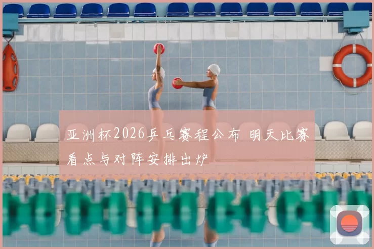 亚洲杯2026乒乓赛程公布 明天比赛看点与对阵安排出炉