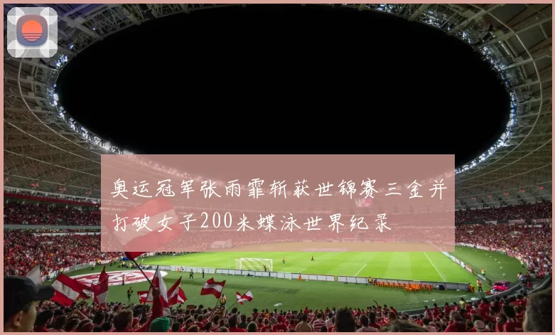 奥运冠军张雨霏斩获世锦赛三金并打破女子200米蝶泳世界纪录