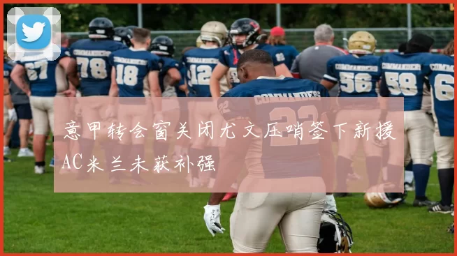 意甲转会窗关闭尤文压哨签下新援AC米兰未获补强