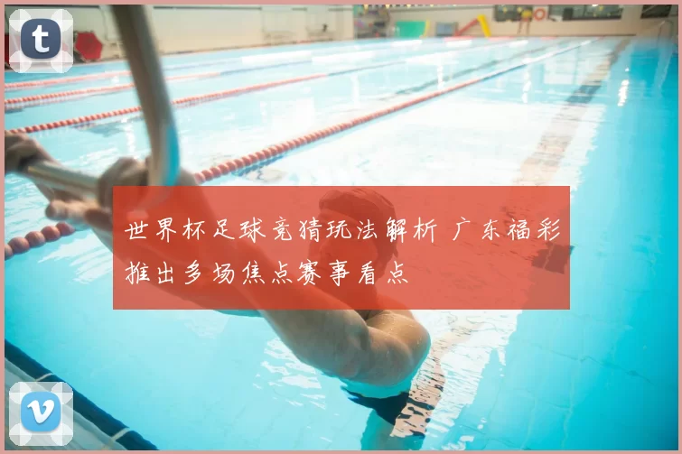 世界杯足球竞猜玩法解析 广东福彩推出多场焦点赛事看点