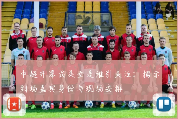 中超开幕式美女是谁引关注：揭示到场嘉宾身份与现场安排