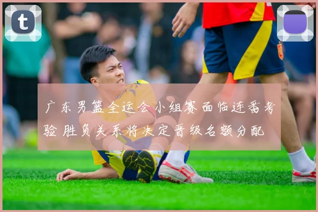 广东男篮全运会小组赛面临连番考验 胜负关系将决定晋级名额分配