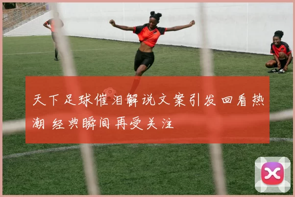 天下足球催泪解说文案引发回看热潮 经典瞬间再受关注