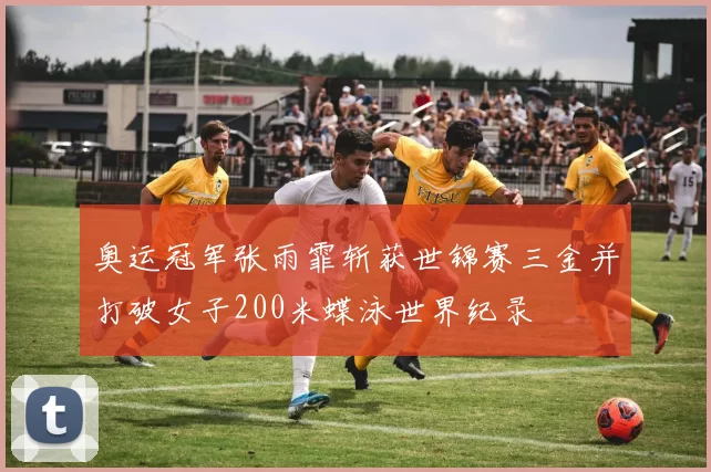 奥运冠军张雨霏斩获世锦赛三金并打破女子200米蝶泳世界纪录