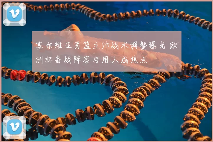 塞尔维亚男篮主帅战术调整曝光 欧洲杯备战阵容与用人成焦点