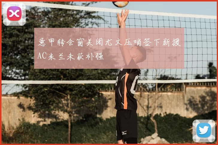 意甲转会窗关闭尤文压哨签下新援AC米兰未获补强