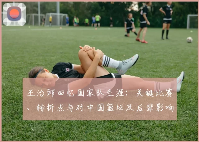 王治郅回忆国家队生涯：关键比赛、转折点与对中国篮坛及后辈影响