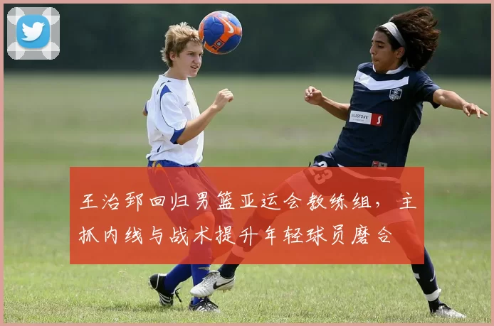 王治郅回归男篮亚运会教练组，主抓内线与战术提升年轻球员磨合