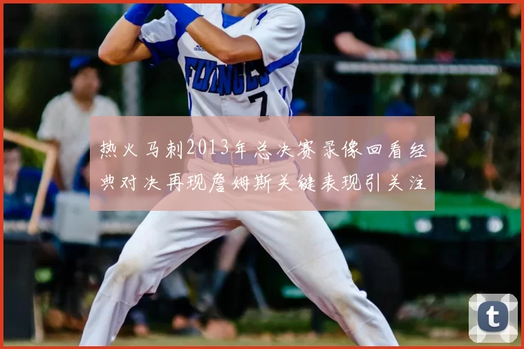 热火马刺2013年总决赛录像回看经典对决再现詹姆斯关键表现引关注