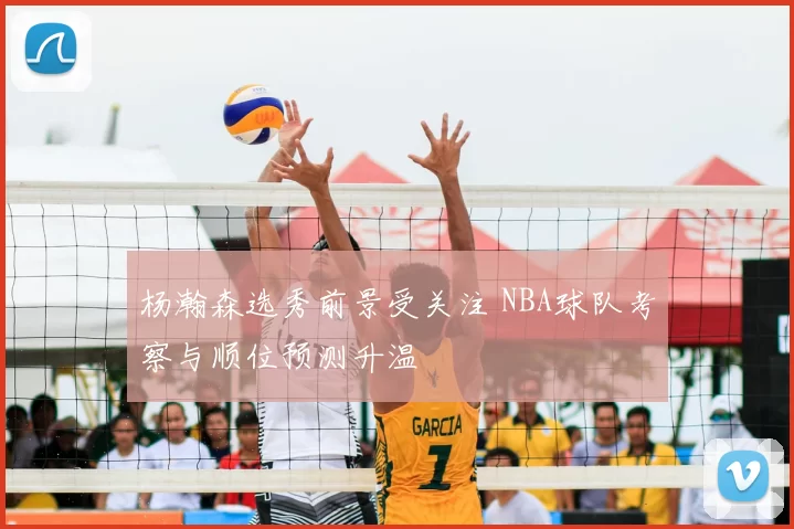 杨瀚森选秀前景受关注 NBA球队考察与顺位预测升温