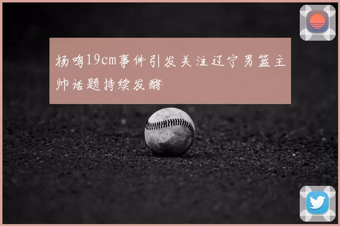 杨鸣19cm事件引发关注辽宁男篮主帅话题持续发酵