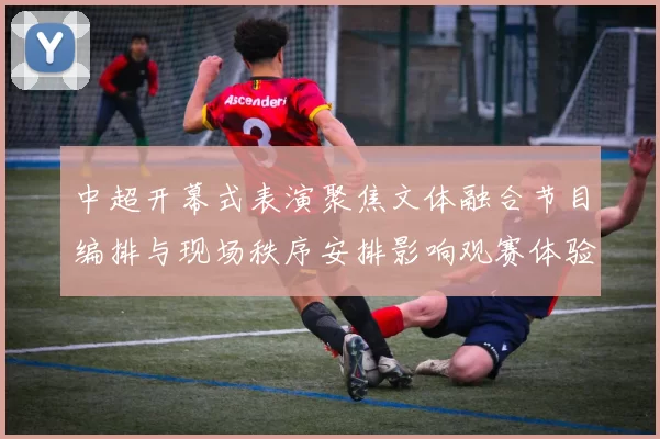 中超开幕式表演聚焦文体融合节目编排与现场秩序安排影响观赛体验