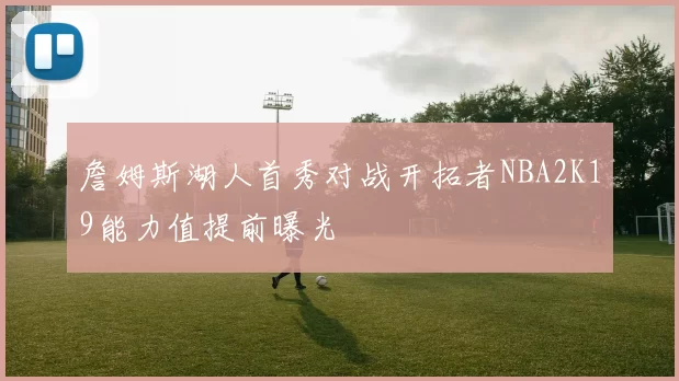 詹姆斯湖人首秀对战开拓者NBA2K19能力值提前曝光