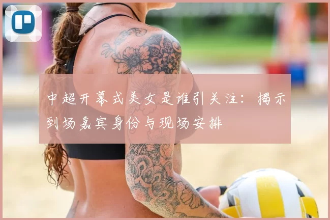 中超开幕式美女是谁引关注：揭示到场嘉宾身份与现场安排