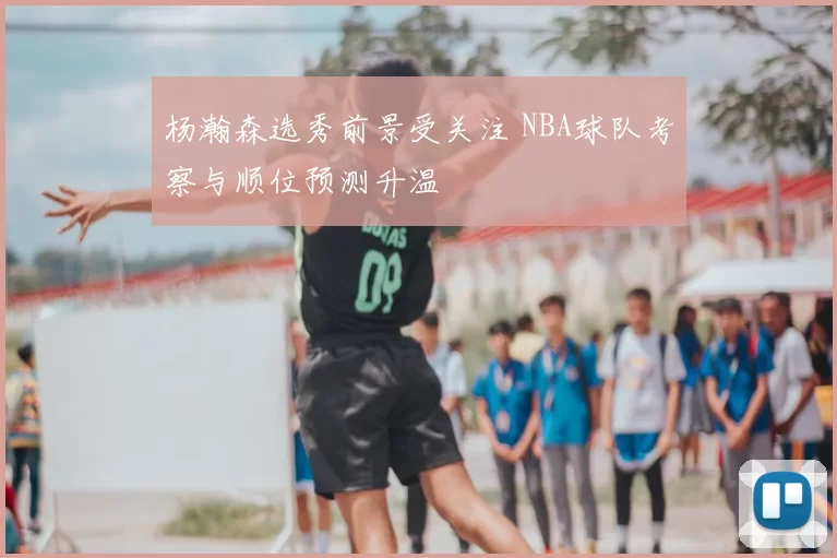 杨瀚森选秀前景受关注 NBA球队考察与顺位预测升温