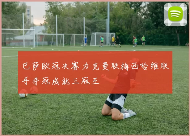 巴萨欧冠决赛力克曼联梅西哈维联手夺冠成就三冠王