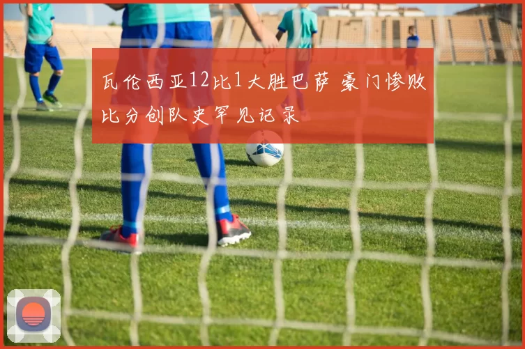 瓦伦西亚12比1大胜巴萨 豪门惨败比分创队史罕见记录