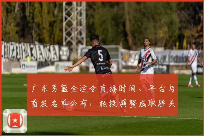 广东男篮全运会直播时间、平台与首发名单公布,轮换调整成取胜关键