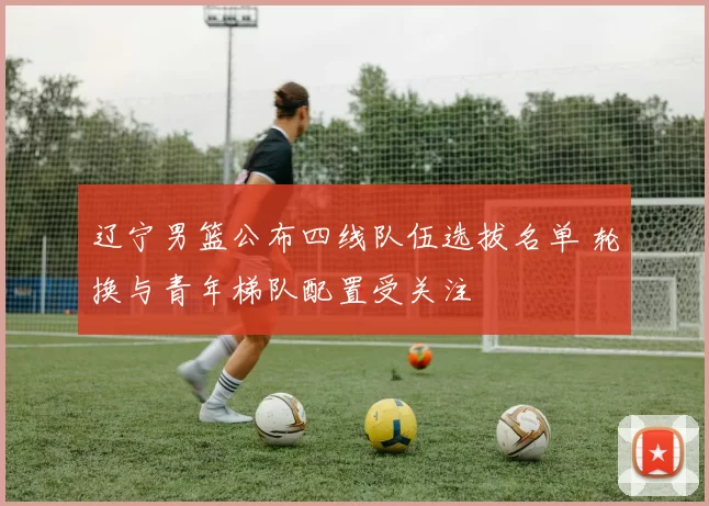 辽宁男篮公布四线队伍选拔名单 轮换与青年梯队配置受关注