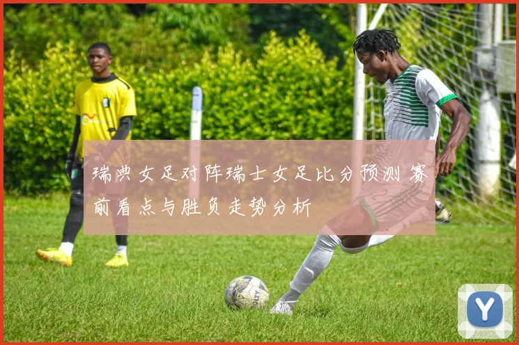 瑞典女足对阵瑞士女足比分预测 赛前看点与胜负走势分析