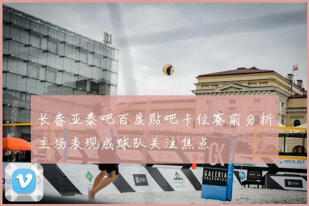 长春亚泰吧百度贴吧卡位赛前分析主场表现成球队关注焦点