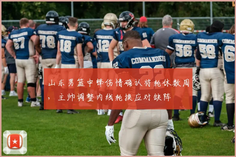 山东男篮中锋伤情确认将轮休数周，主帅调整内线轮换应对缺阵