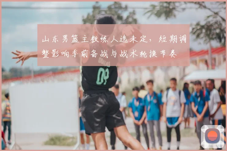山东男篮主教练人选未定，短期调整影响季前备战与战术轮换节奏