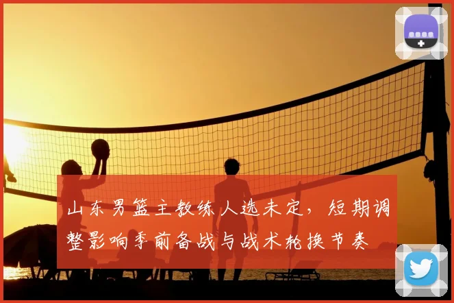 山东男篮主教练人选未定，短期调整影响季前备战与战术轮换节奏